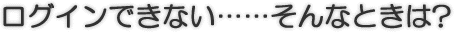 ログインできない……そんなときは?